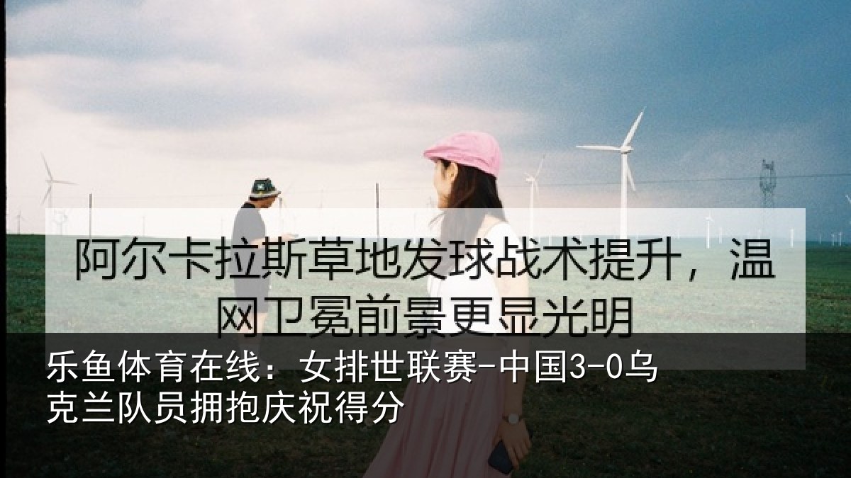 乐鱼体育在线：女排世联赛-中国3-0乌克兰相关情况