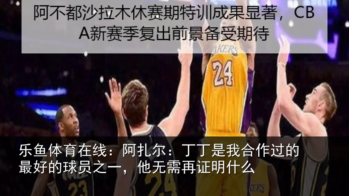 乐鱼体育在线：阿扎尔：丁丁是我合作过的最好的球员之一，他无需再证明什么