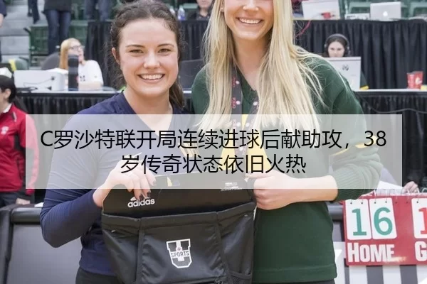C罗沙特联开局连续进球后献助攻，38岁传奇状态依旧火热