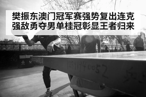 樊振东澳门冠军赛强势复出连克强敌勇夺男单桂冠彰显王者归来