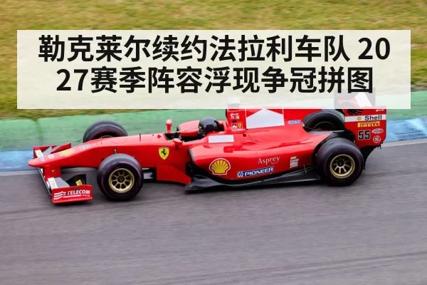 勒克莱尔续约法拉利车队 2027赛季阵容浮现争冠拼图